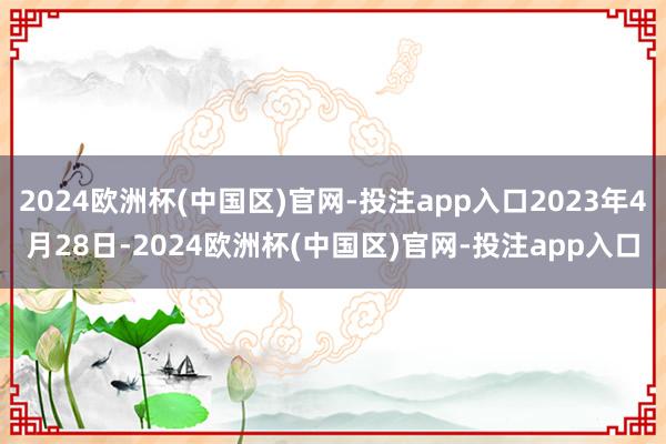 2024欧洲杯(中国区)官网-投注app入口2023年4月28日-2024欧洲杯(中国区)官网-投注app入口