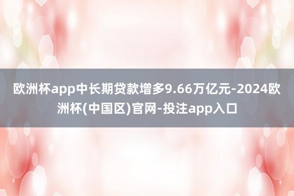 欧洲杯app中长期贷款增多9.66万亿元-2024欧洲杯(中国区)官网-投注app入口