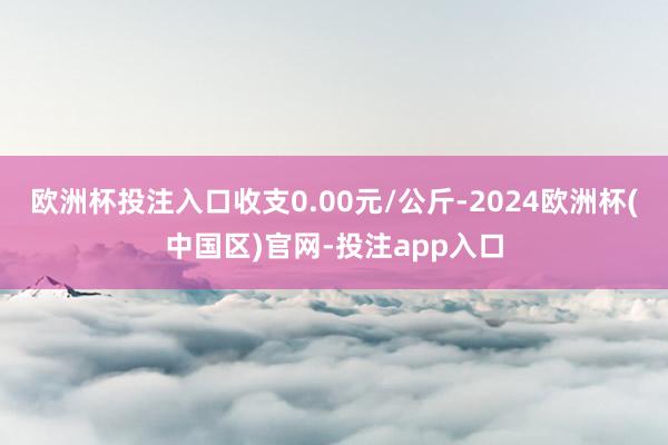 欧洲杯投注入口收支0.00元/公斤-2024欧洲杯(中国区)官网-投注app入口