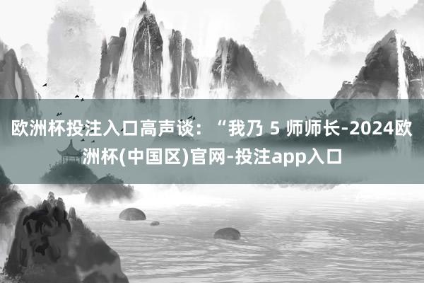 欧洲杯投注入口高声谈：“我乃 5 师师长-2024欧洲杯(中国区)官网-投注app入口