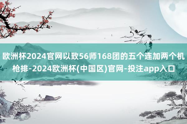 欧洲杯2024官网以致56师168团的五个连加两个机枪排-2024欧洲杯(中国区)官网-投注app入口