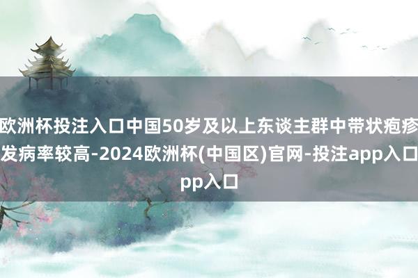 欧洲杯投注入口中国50岁及以上东谈主群中带状疱疹发病率较高-2024欧洲杯(中国区)官网-投注app入口