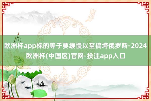 欧洲杯app标的等于要缓慢以至搞垮俄罗斯-2024欧洲杯(中国区)官网-投注app入口