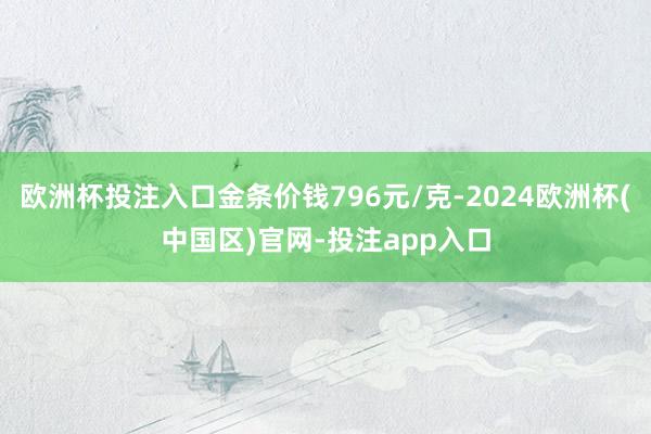 欧洲杯投注入口金条价钱796元/克-2024欧洲杯(中国区)官网-投注app入口