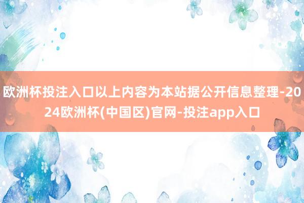 欧洲杯投注入口以上内容为本站据公开信息整理-2024欧洲杯(中国区)官网-投注app入口