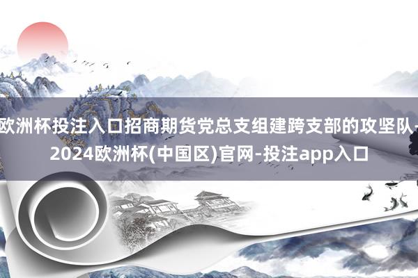 欧洲杯投注入口招商期货党总支组建跨支部的攻坚队-2024欧洲杯(中国区)官网-投注app入口