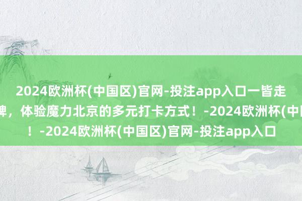 2024欧洲杯(中国区)官网-投注app入口一皆走进北京旅游十大实行品牌，体验魔力北京的多元打卡方式！-2024欧洲杯(中国区)官网-投注app入口