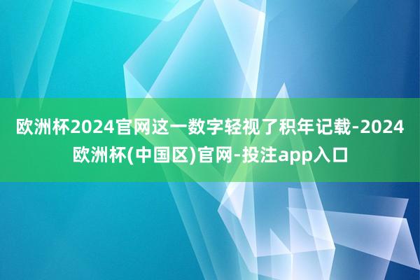 欧洲杯2024官网这一数字轻视了积年记载-2024欧洲杯(中国区)官网-投注app入口