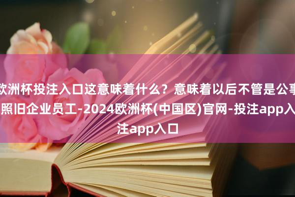 欧洲杯投注入口这意味着什么？意味着以后不管是公事员照旧企业员工-2024欧洲杯(中国区)官网-投注app入口