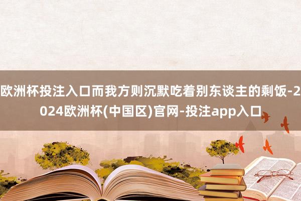 欧洲杯投注入口而我方则沉默吃着别东谈主的剩饭-2024欧洲杯(中国区)官网-投注app入口