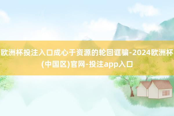 欧洲杯投注入口成心于资源的轮回诓骗-2024欧洲杯(中国区)官网-投注app入口