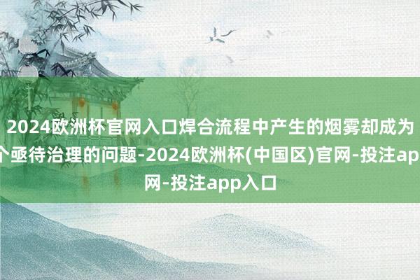 2024欧洲杯官网入口焊合流程中产生的烟雾却成为了一个亟待治理的问题-2024欧洲杯(中国区)官网-投注app入口