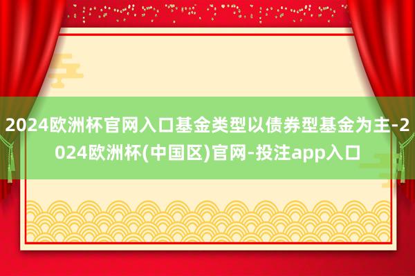 2024欧洲杯官网入口基金类型以债券型基金为主-2024欧洲杯(中国区)官网-投注app入口