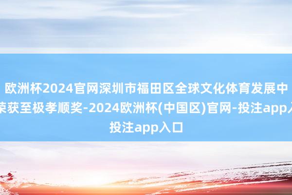 欧洲杯2024官网深圳市福田区全球文化体育发展中心荣获至极孝顺奖-2024欧洲杯(中国区)官网-投注app入口