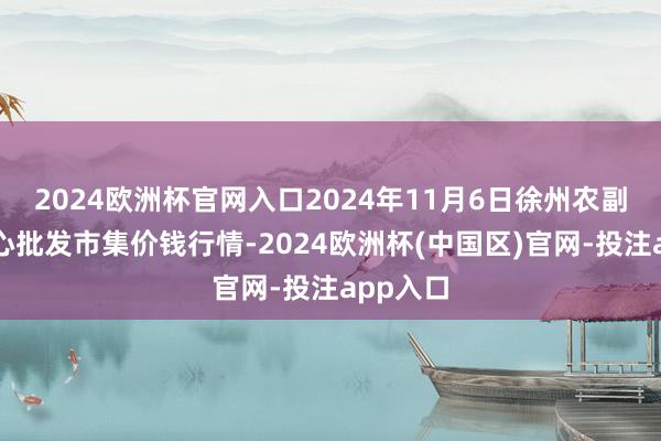 2024欧洲杯官网入口2024年11月6日徐州农副居品中心批发市集价钱行情-2024欧洲杯(中国区)官网-投注app入口