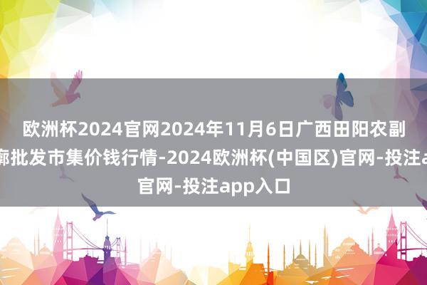 欧洲杯2024官网2024年11月6日广西田阳农副居品轮廓批发市集价钱行情-2024欧洲杯(中国区)官网-投注app入口