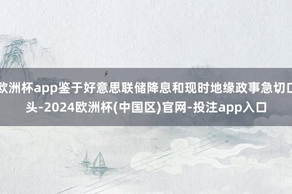 欧洲杯app鉴于好意思联储降息和现时地缘政事急切口头-202