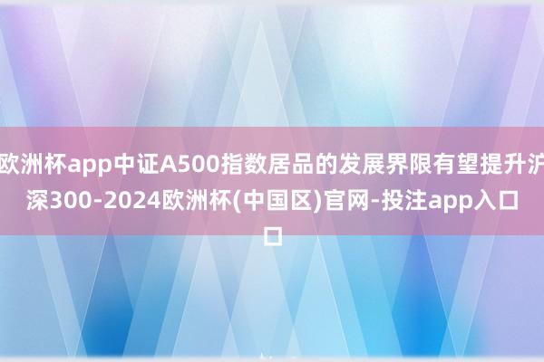 欧洲杯app中证A500指数居品的发展界限有望提升沪深300