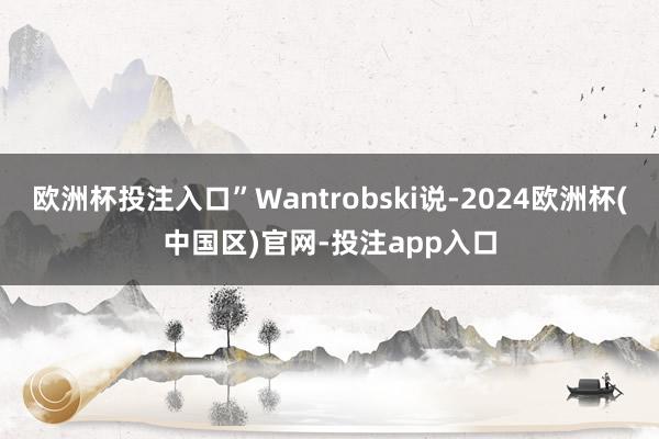 欧洲杯投注入口”Wantrobski说-2024欧洲杯(中国