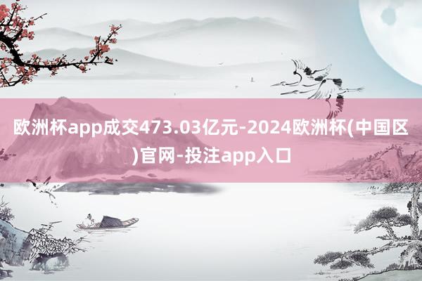 欧洲杯app成交473.03亿元-2024欧洲杯(中国区)官