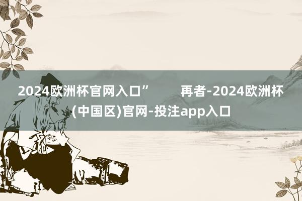 2024欧洲杯官网入口”        再者-2024欧洲杯(中国区)官网-投注app入口