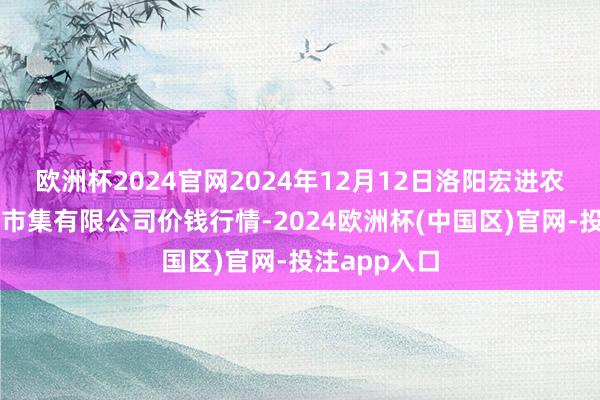 欧洲杯2024官网2024年12月12日洛阳宏进农副产物批发市集有限公司价钱行情-2024欧洲杯(中国区)官网-投注app入口