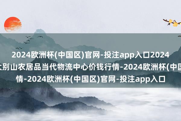 2024欧洲杯(中国区)官网-投注app入口2024年12月12日河南金牛大别山农居品当代物流中心价钱行情-2024欧洲杯(中国区)官网-投注app入口