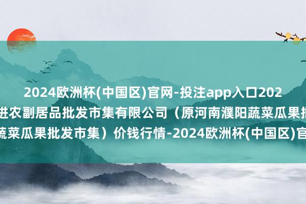 2024欧洲杯(中国区)官网-投注app入口2024年12月12日河南濮阳宏进农副居品批发市集有限公司（原河南濮阳蔬菜瓜果批发市集）价钱行情-2024欧洲杯(中国区)官网-投注app入口