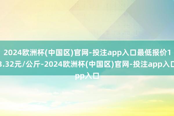 2024欧洲杯(中国区)官网-投注app入口最低报价13.32元/公斤-2024欧洲杯(中国区)官网-投注app入口