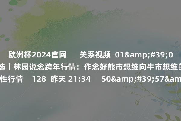 欧洲杯2024官网      关系视频  01&#39;09&#39;&#39;    精选丨林园说念跨年行情：作念好熊市想维向牛市想维的转机 或有大的爆发性行情    128  昨天 21:34     50&#39;57&#39;&#39;    第六走动日1109丨A股：渐入佳境！  原创    6388  11-09 18:53     50&#39;57&#39;&#39;    第六走