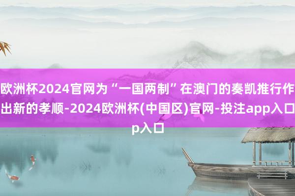 欧洲杯2024官网为“一国两制”在澳门的奏凯推行作出新的孝顺-2024欧洲杯(中国区)官网-投注app入口