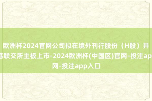 欧洲杯2024官网公司拟在境外刊行股份（H股）并在香港联交所主板上市-2024欧洲杯(中国区)官网-投注app入口