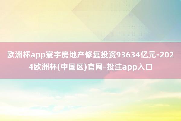 欧洲杯app寰宇房地产修复投资93634亿元-2024欧洲杯(中国区)官网-投注app入口