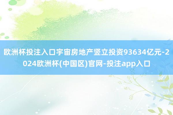 欧洲杯投注入口宇宙房地产竖立投资93634亿元-2024欧洲杯(中国区)官网-投注app入口