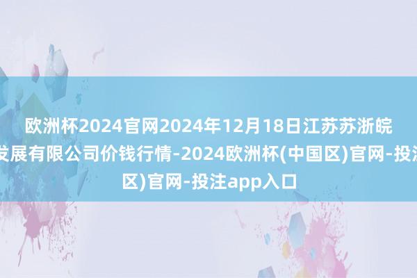 欧洲杯2024官网2024年12月18日江苏苏浙皖界限阛阓发展有限公司价钱行情-2024欧洲杯(中国区)官网-投注app入口