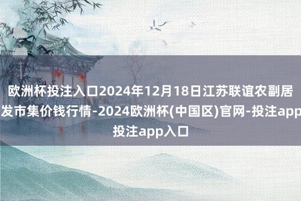 欧洲杯投注入口2024年12月18日江苏联谊农副居品批发市集价钱行情-2024欧洲杯(中国区)官网-投注app入口