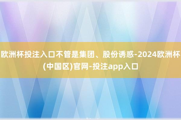 欧洲杯投注入口不管是集团、股份诱惑-2024欧洲杯(中国区)官网-投注app入口