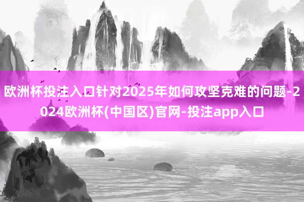 欧洲杯投注入口针对2025年如何攻坚克难的问题-2024欧洲杯(中国区)官网-投注app入口