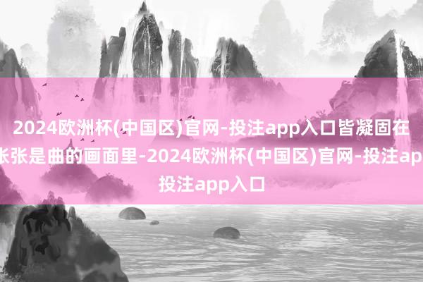 2024欧洲杯(中国区)官网-投注app入口皆凝固在那一张张是曲的画面里-2024欧洲杯(中国区)官网-投注app入口