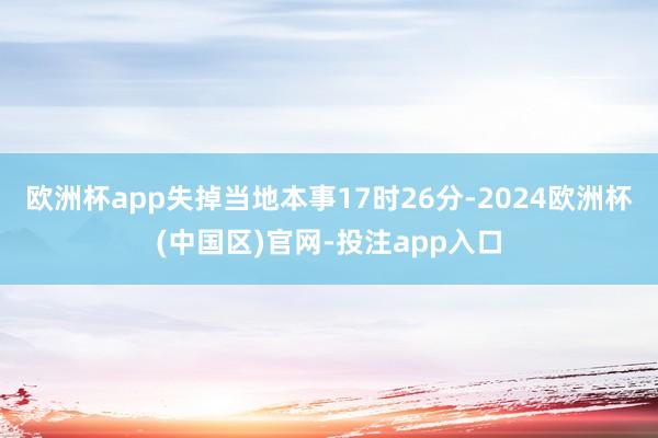 欧洲杯app失掉当地本事17时26分-2024欧洲杯(中国区)官网-投注app入口