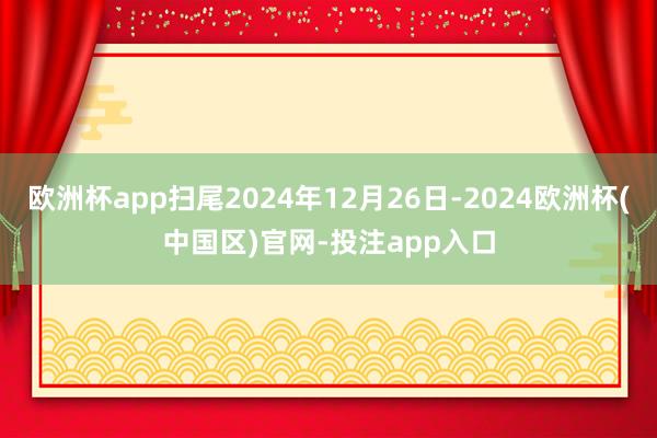 欧洲杯app扫尾2024年12月26日-2024欧洲杯(中国区)官网-投注app入口