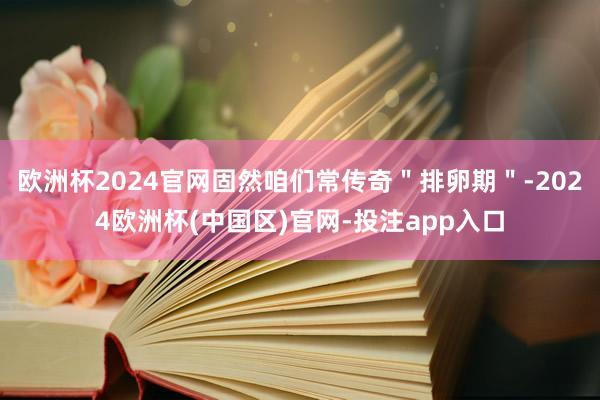 欧洲杯2024官网固然咱们常传奇＂排卵期＂-2024欧洲杯(中国区)官网-投注app入口