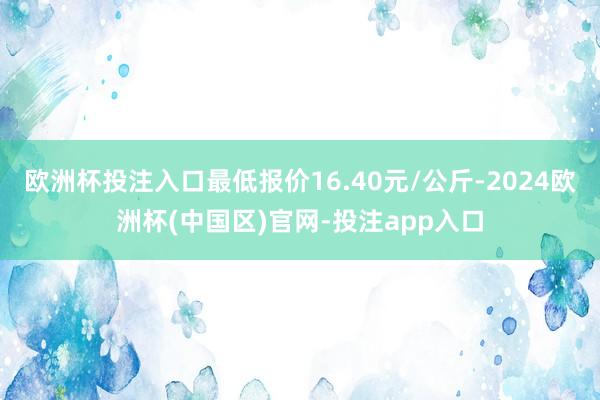 欧洲杯投注入口最低报价16.40元/公斤-2024欧洲杯(中国区)官网-投注app入口