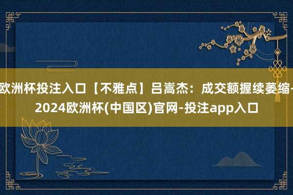 欧洲杯投注入口【不雅点】吕嵩杰：成交额握续萎缩-2024欧洲杯(中国区)官网-投注app入口