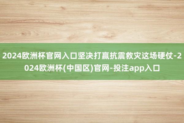 2024欧洲杯官网入口坚决打赢抗震救灾这场硬仗-2024欧洲杯(中国区)官网-投注app入口