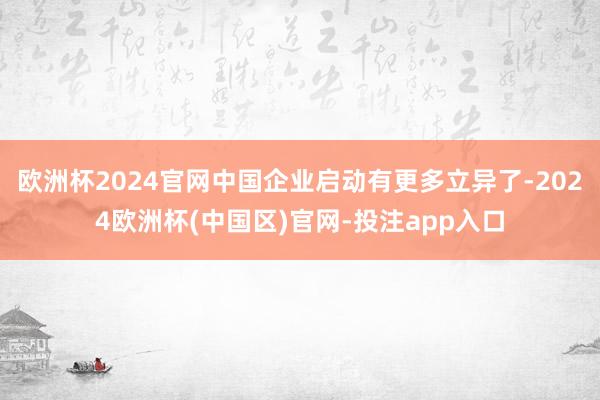 欧洲杯2024官网中国企业启动有更多立异了-2024欧洲杯(中国区)官网-投注app入口