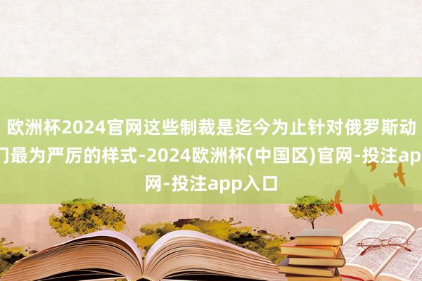 欧洲杯2024官网这些制裁是迄今为止针对俄罗斯动力部门最为严厉的样式-2024欧洲杯(中国区)官网-投注app入口