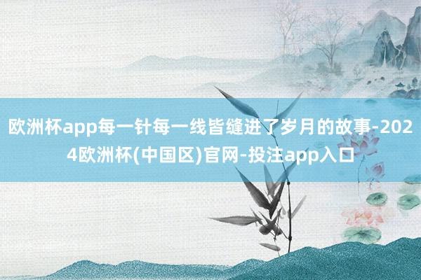 欧洲杯app每一针每一线皆缝进了岁月的故事-2024欧洲杯(中国区)官网-投注app入口