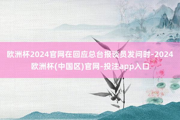 欧洲杯2024官网在回应总台报谈员发问时-2024欧洲杯(中国区)官网-投注app入口