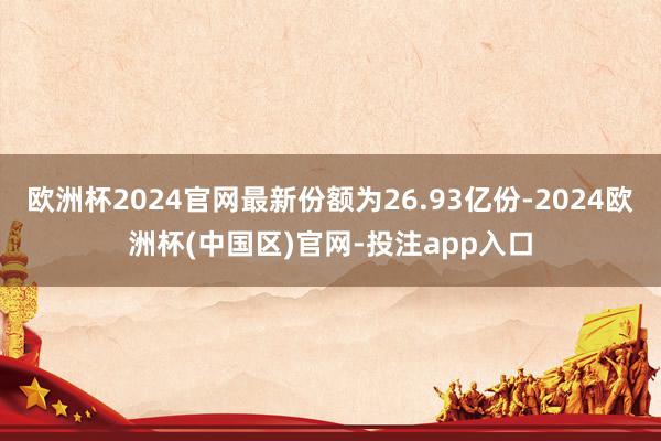 欧洲杯2024官网最新份额为26.93亿份-2024欧洲杯(中国区)官网-投注app入口